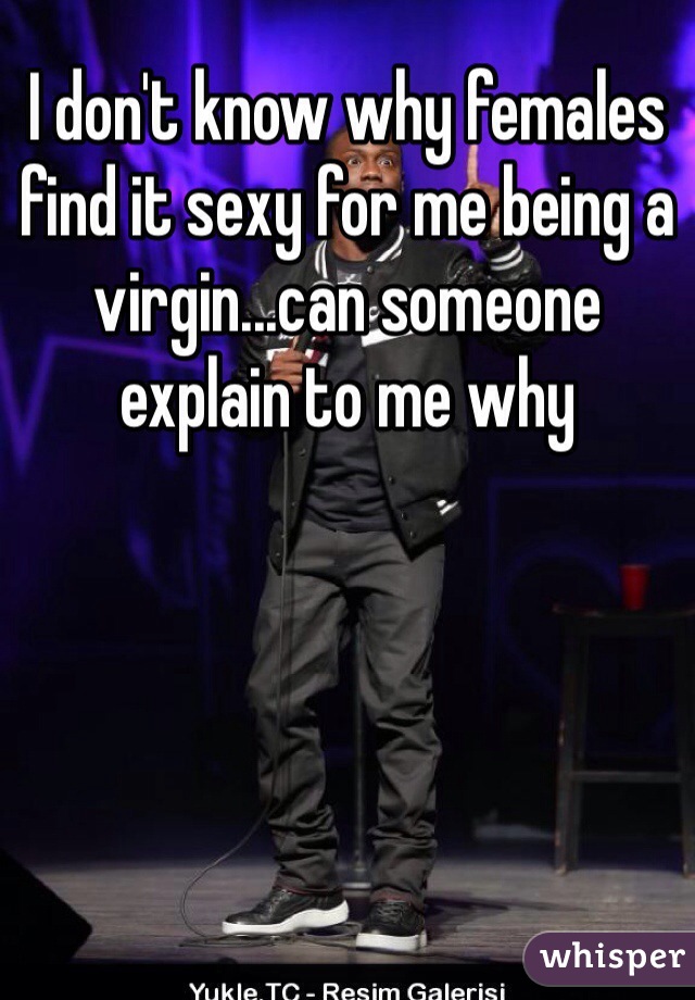 I don't know why females find it sexy for me being a virgin...can someone explain to me why