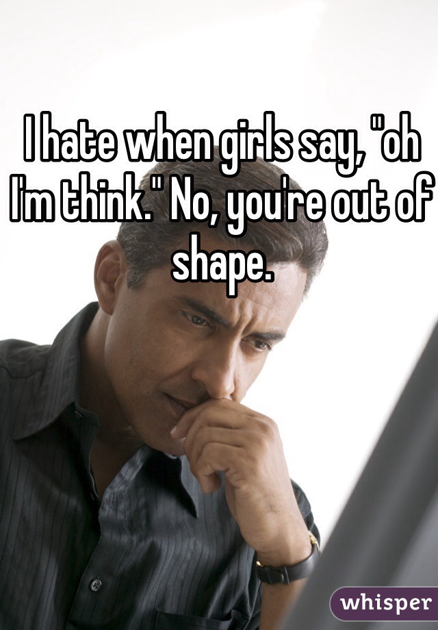 I hate when girls say, "oh I'm think." No, you're out of shape. 