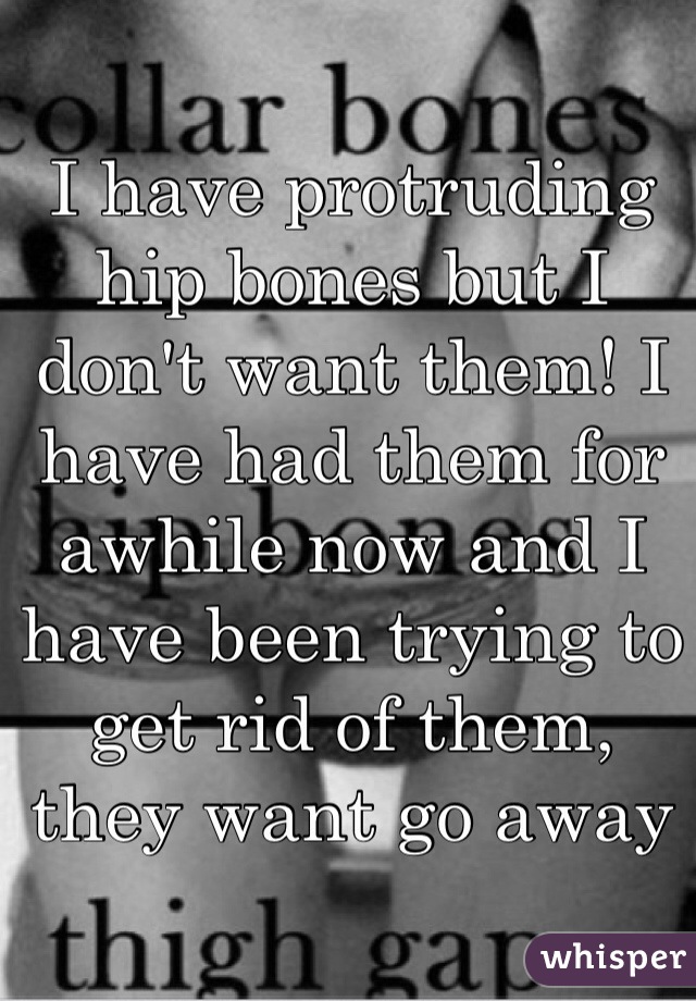 I have protruding hip bones but I don't want them! I have had them for awhile now and I have been trying to get rid of them, they want go away 
