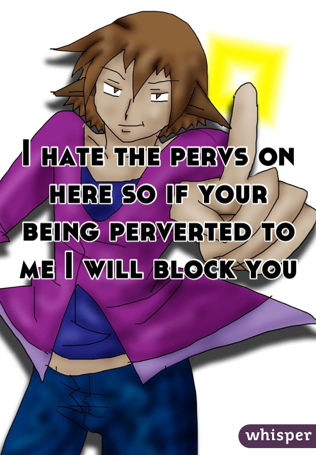 I hate the pervs on here so if your being perverted to me I will block you