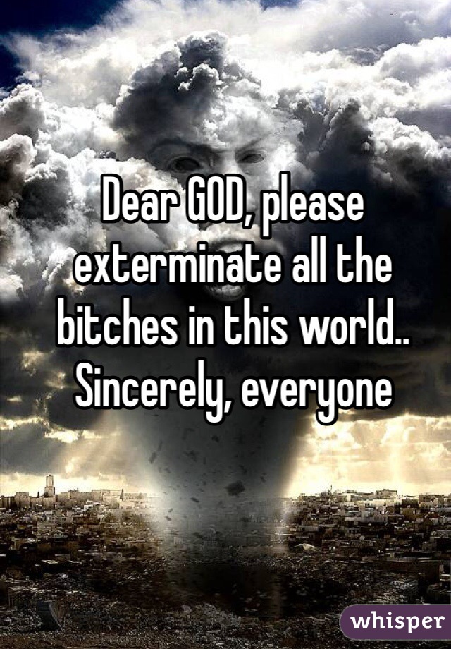 Dear GOD, please exterminate all the bitches in this world.. Sincerely, everyone