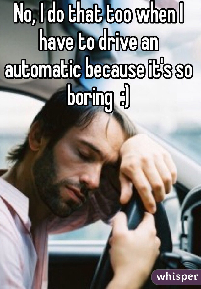 No, I do that too when I have to drive an automatic because it's so boring  :)