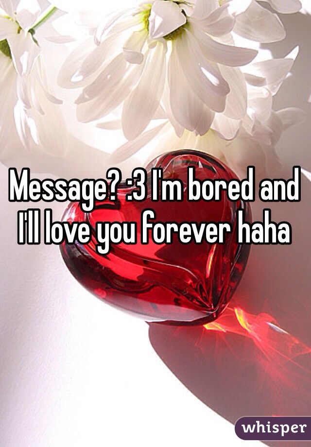 Message? :3 I'm bored and I'll love you forever haha