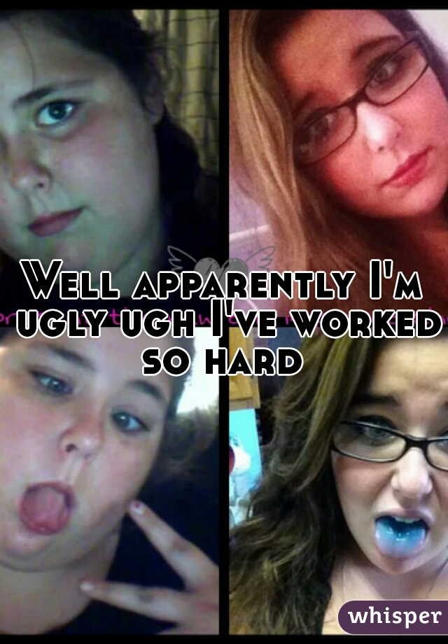 Well apparently I'm ugly ugh I've worked so hard 