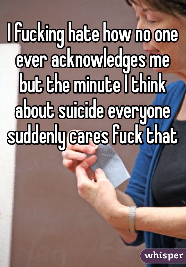 I fucking hate how no one ever acknowledges me but the minute I think about suicide everyone suddenly cares fuck that 
