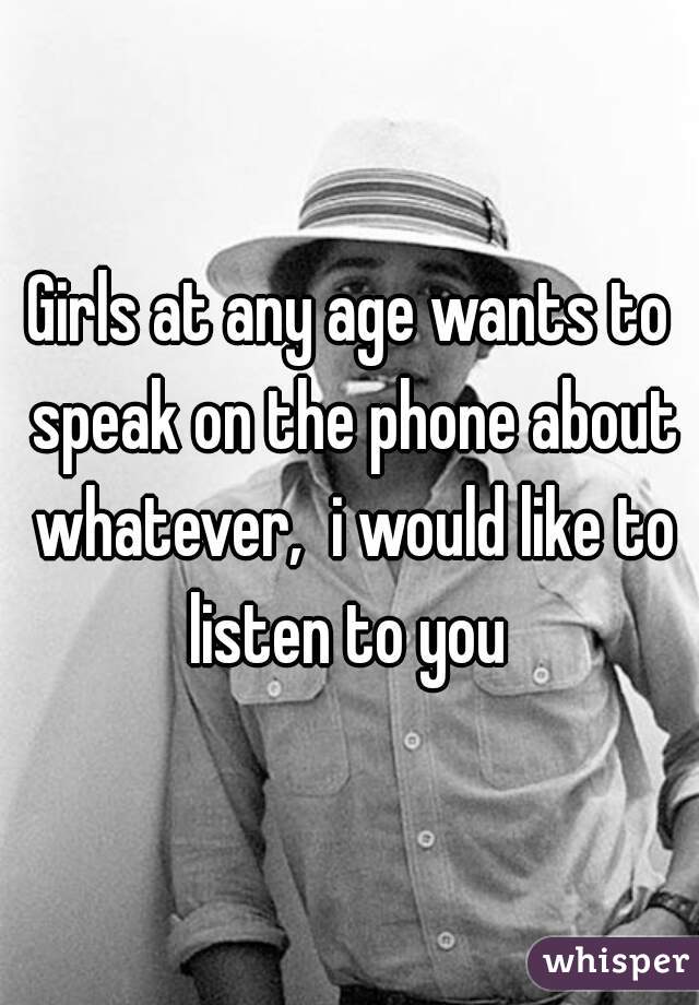 Girls at any age wants to speak on the phone about whatever,  i would like to listen to you 
