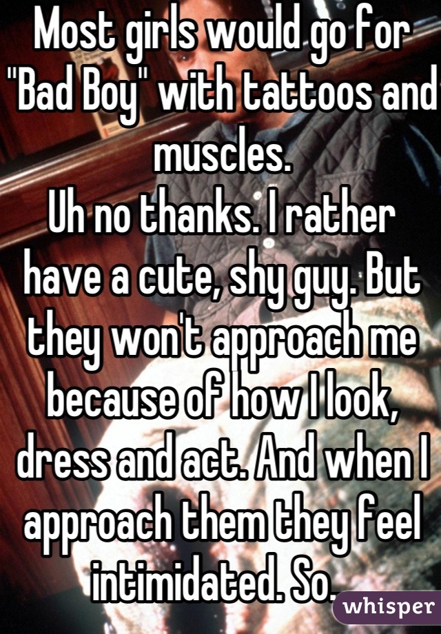 Most girls would go for "Bad Boy" with tattoos and muscles. 
Uh no thanks. I rather have a cute, shy guy. But they won't approach me because of how I look, dress and act. And when I approach them they feel intimidated. So...