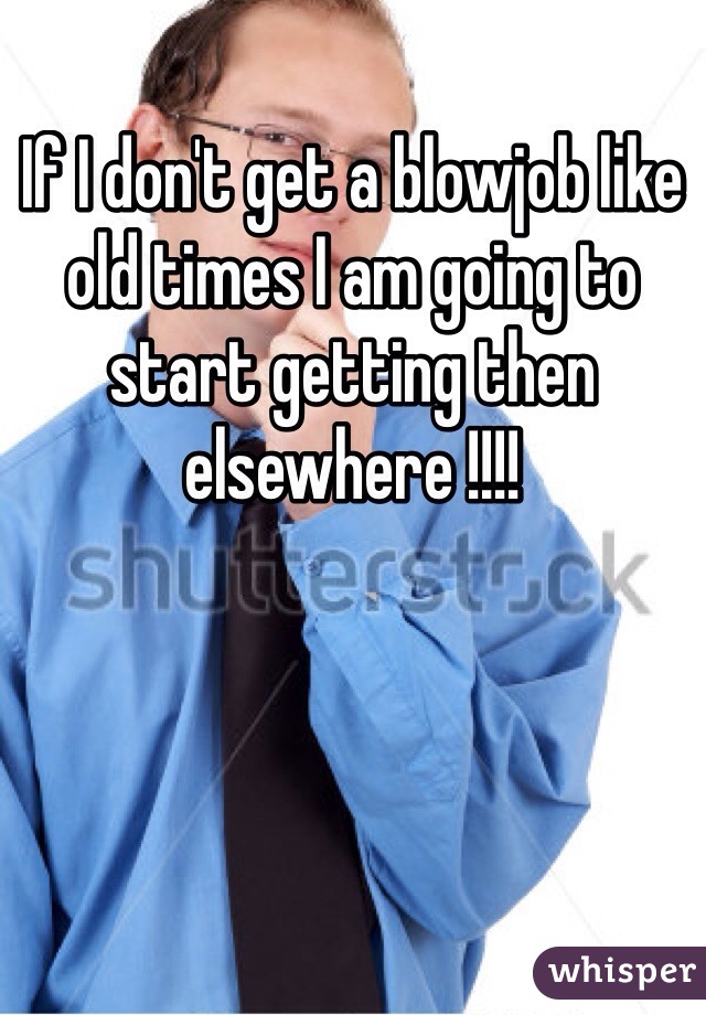 If I don't get a blowjob like old times I am going to start getting then elsewhere !!!!