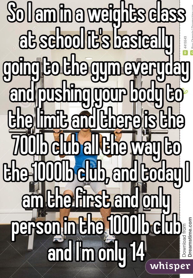 So I am in a weights class at school it's basically going to the gym everyday and pushing your body to the limit and there is the 700lb club all the way to the 1000lb club, and today I am the first and only person in the 1000lb club and I'm only 14 