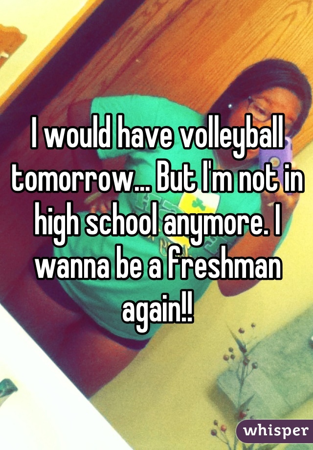 I would have volleyball tomorrow... But I'm not in high school anymore. I wanna be a freshman again!!