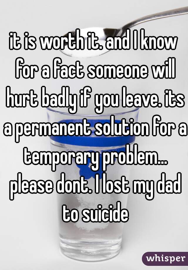it is worth it. and I know for a fact someone will hurt badly if you leave. its a permanent solution for a temporary problem... please dont. I lost my dad to suicide