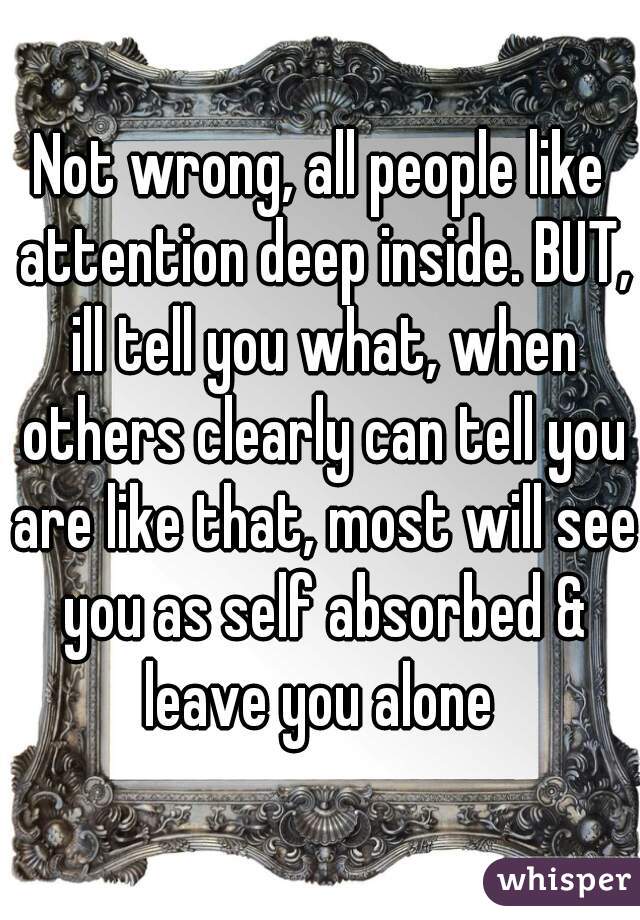 Not wrong, all people like attention deep inside. BUT, ill tell you what, when others clearly can tell you are like that, most will see you as self absorbed & leave you alone 