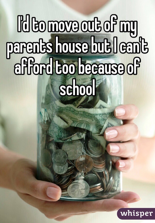 I'd to move out of my parents house but I can't afford too because of school