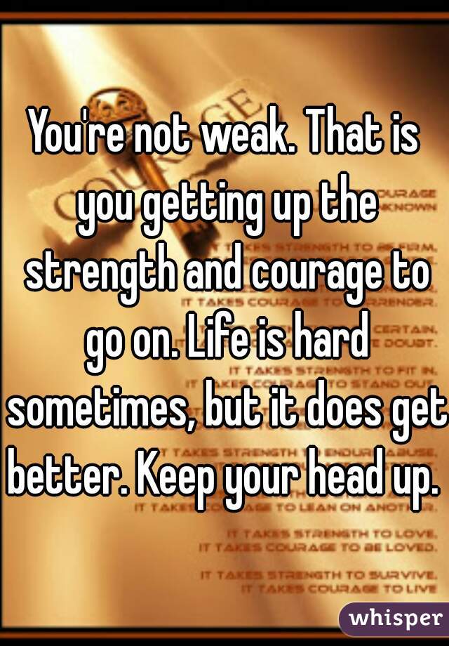 You're not weak. That is you getting up the strength and courage to go on. Life is hard sometimes, but it does get better. Keep your head up. 