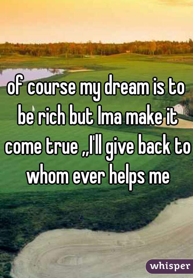 of course my dream is to be rich but Ima make it come true ,,I'll give back to whom ever helps me