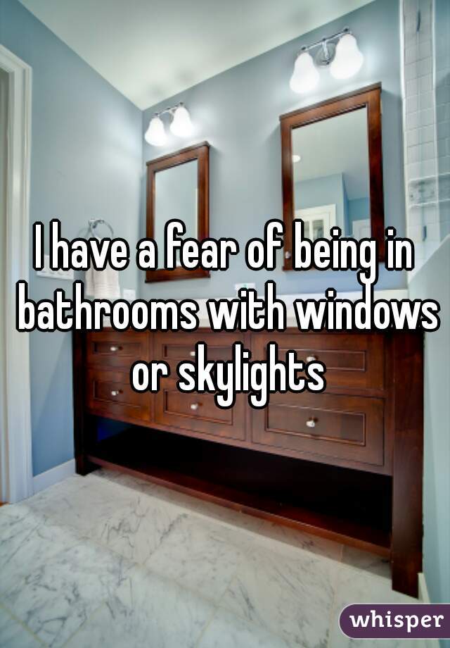 I have a fear of being in bathrooms with windows or skylights
