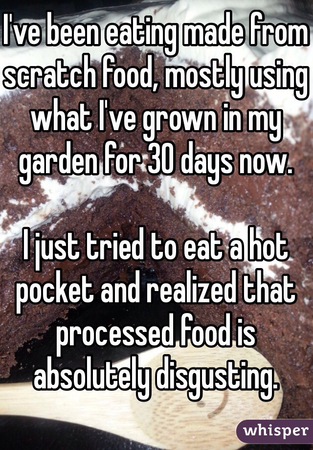 I've been eating made from scratch food, mostly using what I've grown in my garden for 30 days now. 

I just tried to eat a hot pocket and realized that processed food is absolutely disgusting. 