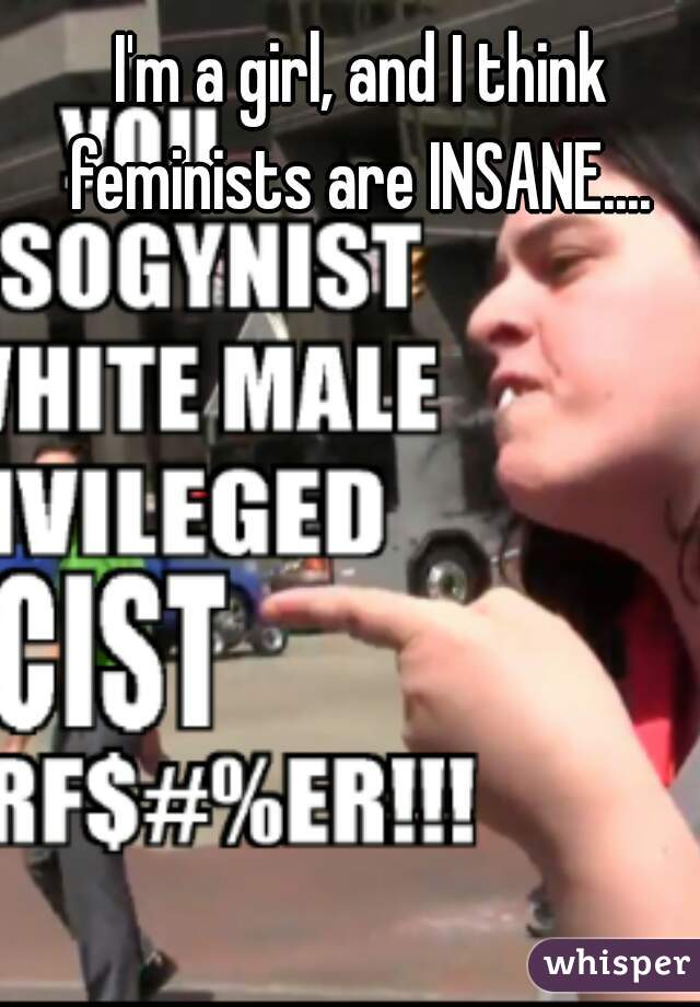 I'm a girl, and I think feminists are INSANE.... 