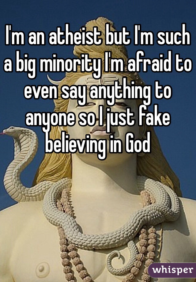 I'm an atheist but I'm such a big minority I'm afraid to even say anything to anyone so I just fake believing in God