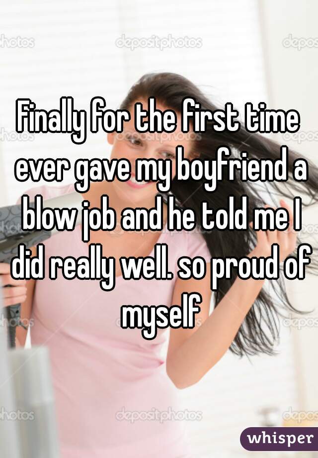 Finally for the first time ever gave my boyfriend a blow job and he told me I did really well. so proud of myself