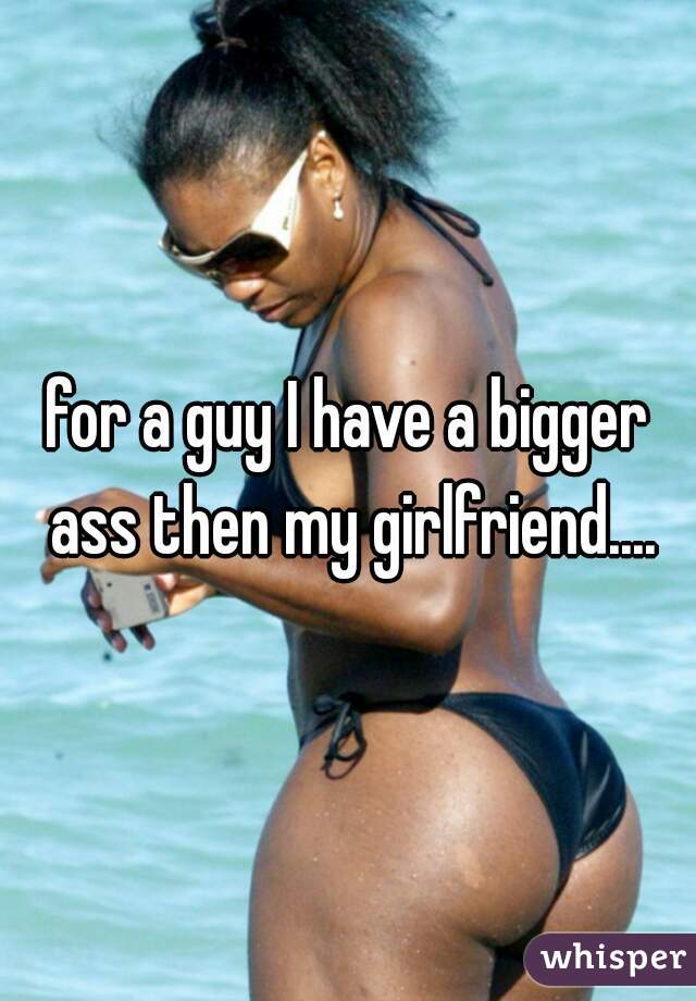 for a guy I have a bigger ass then my girlfriend....