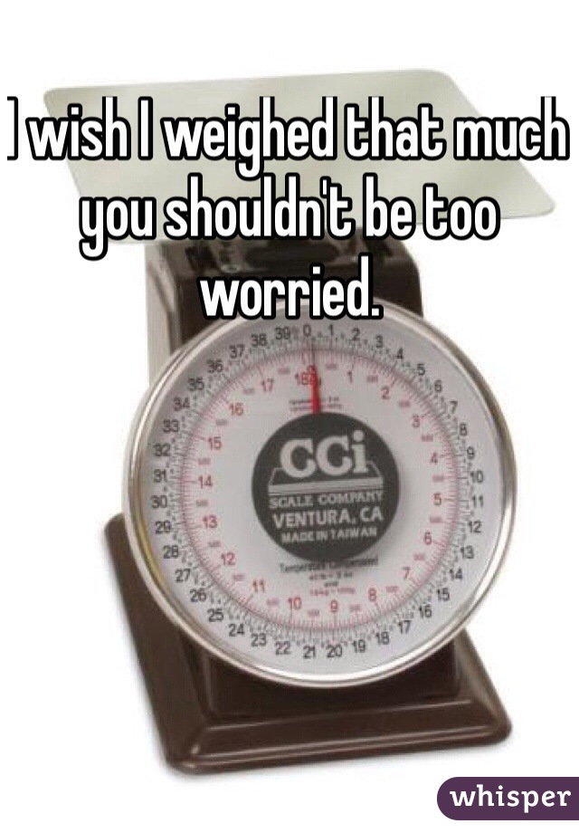 I wish I weighed that much you shouldn't be too worried.