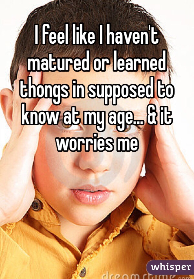 I feel like I haven't matured or learned thongs in supposed to know at my age... & it worries me 