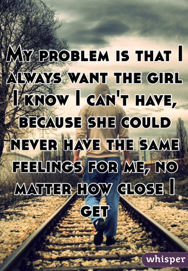 My problem is that I always want the girl I know I can't have, because she could never have the same feelings for me, no matter how close I get