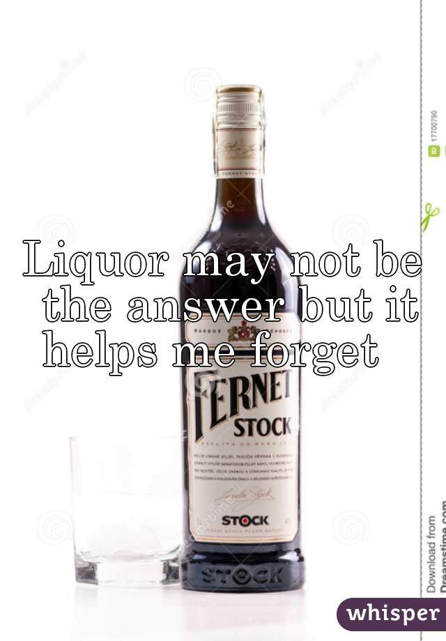 Liquor may not be the answer but it helps me forget   