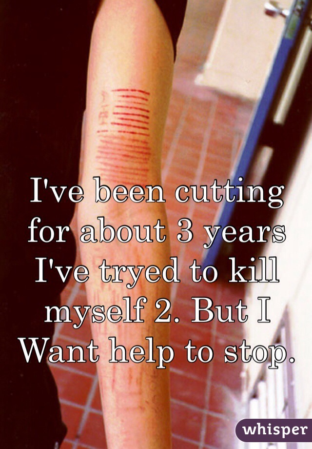 I've been cutting for about 3 years
I've tryed to kill myself 2. But I 
Want help to stop. 