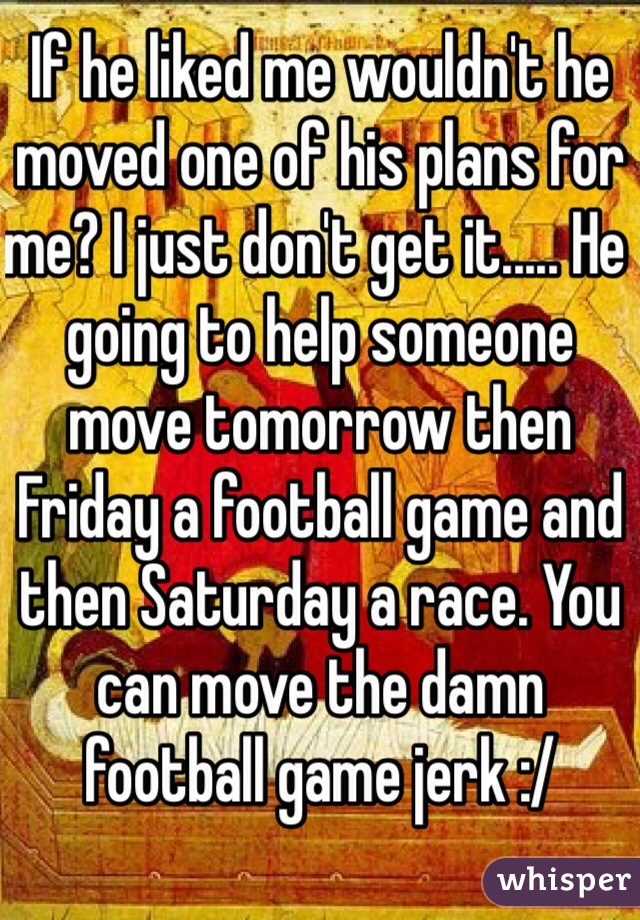 If he liked me wouldn't he moved one of his plans for me? I just don't get it..... He going to help someone move tomorrow then Friday a football game and then Saturday a race. You can move the damn football game jerk :/ 