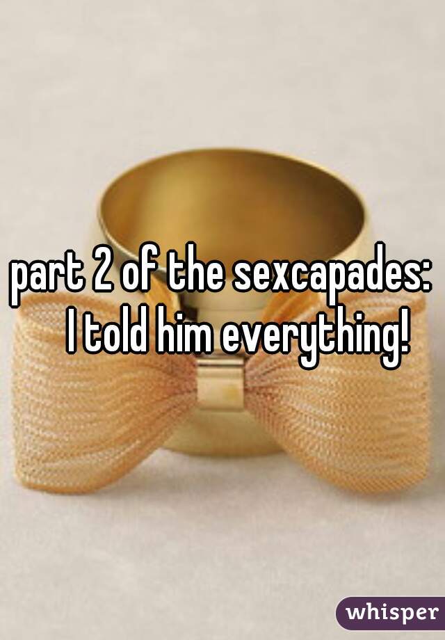 part 2 of the sexcapades:
     I told him everything! 