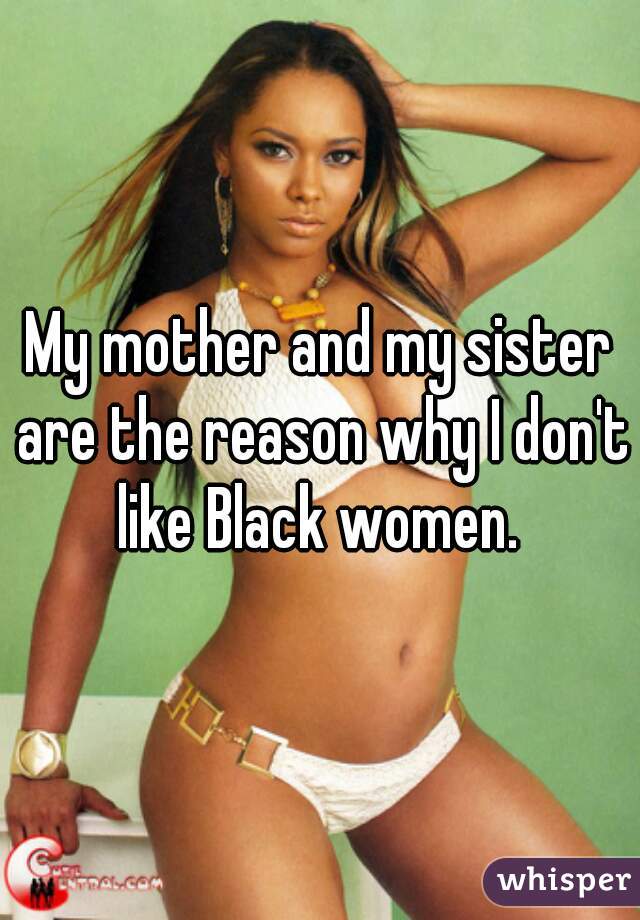 My mother and my sister are the reason why I don't like Black women. 