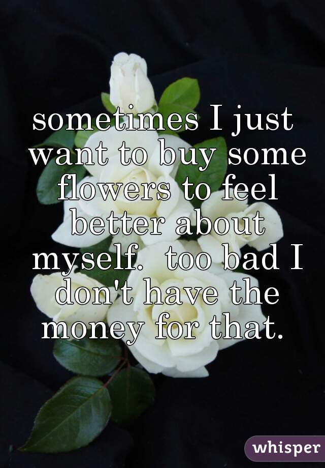 sometimes I just want to buy some flowers to feel better about myself.  too bad I don't have the money for that. 