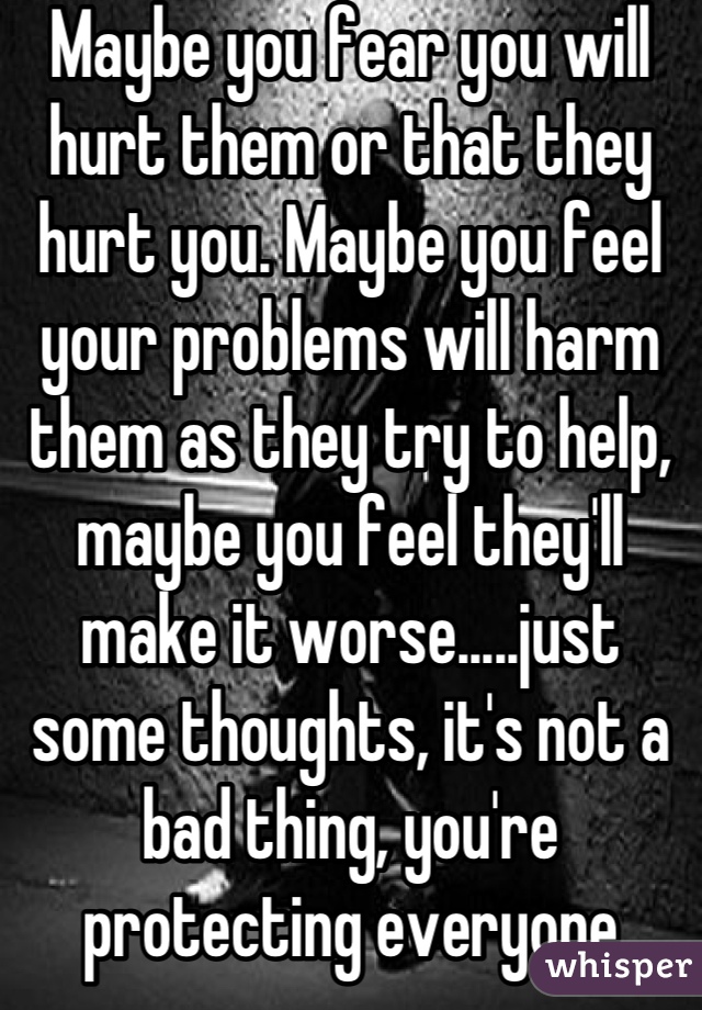 Maybe you fear you will hurt them or that they hurt you. Maybe you feel your problems will harm them as they try to help, maybe you feel they'll make it worse.....just some thoughts, it's not a bad thing, you're protecting everyone