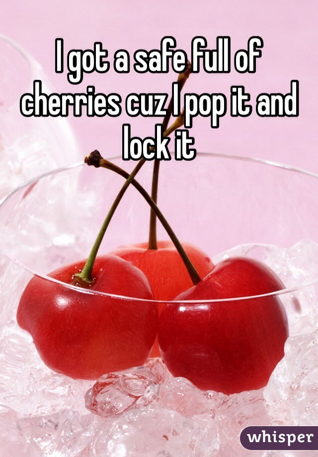 I got a safe full of cherries cuz I pop it and lock it  