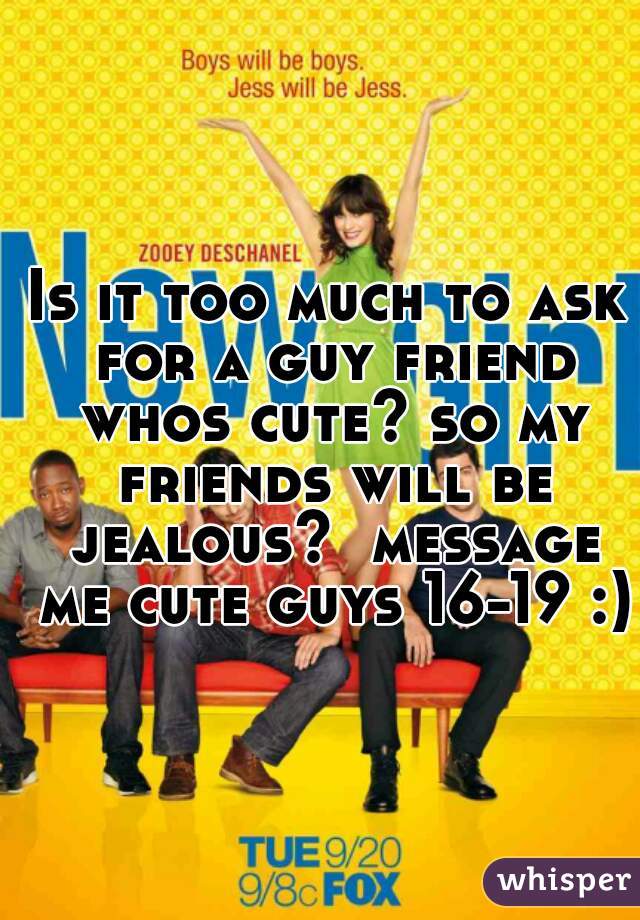 Is it too much to ask for a guy friend whos cute? so my friends will be jealous?  message me cute guys 16-19 :)
