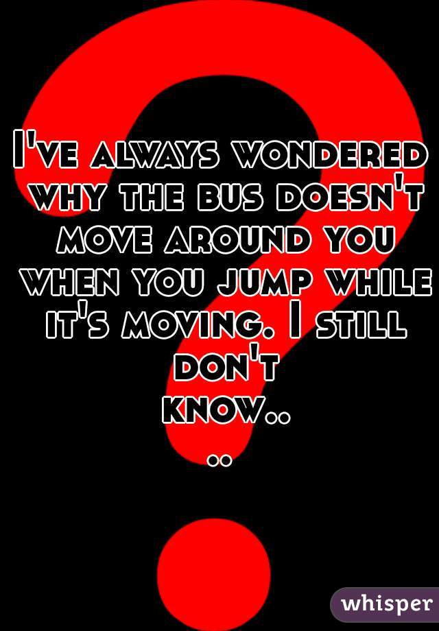 I've always wondered why the bus doesn't move around you when you jump while it's moving. I still don't know....