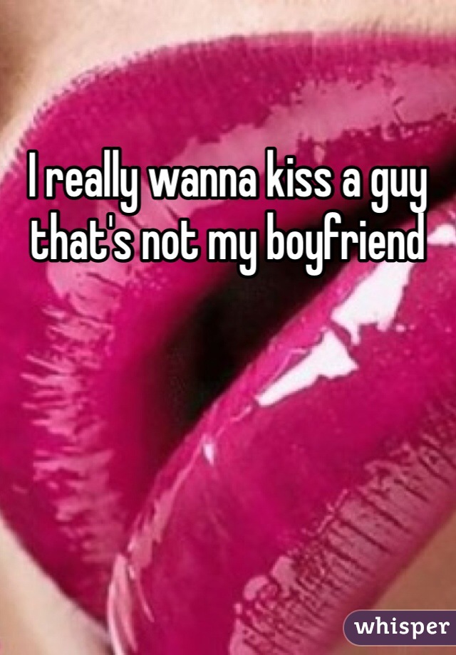 I really wanna kiss a guy that's not my boyfriend 