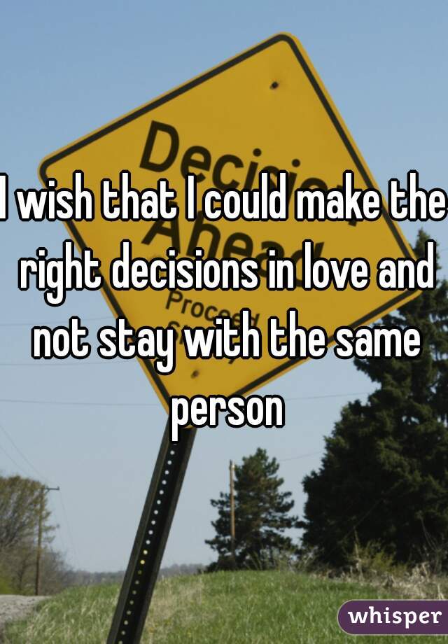 I wish that I could make the right decisions in love and not stay with the same person