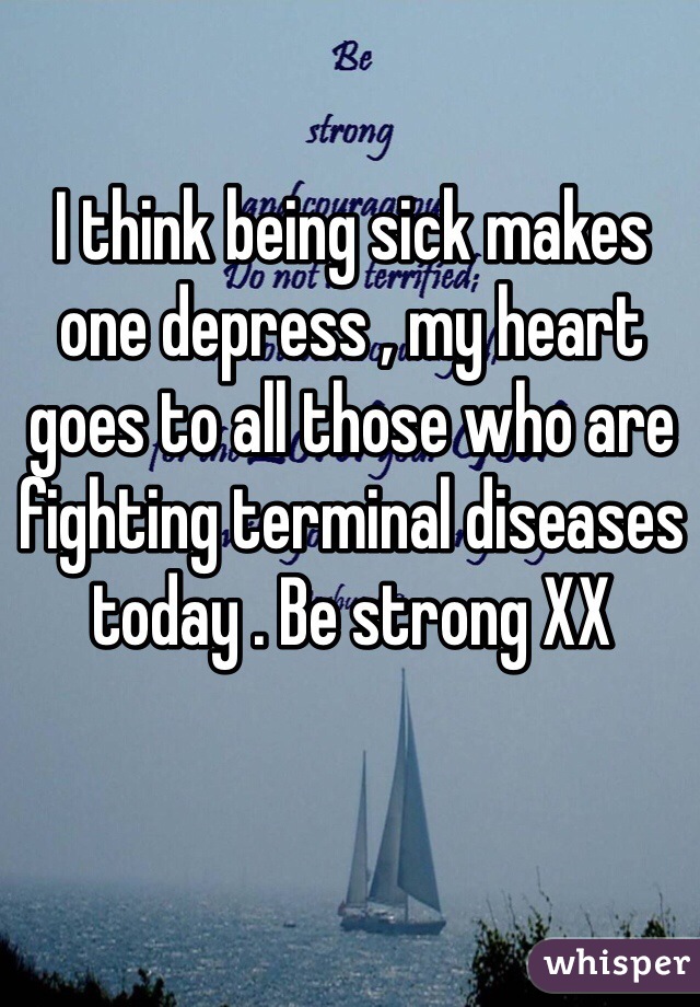 I think being sick makes one depress , my heart goes to all those who are fighting terminal diseases today . Be strong XX