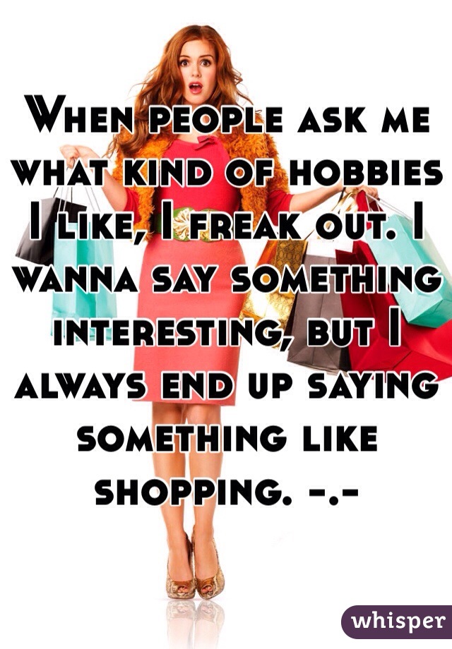 When people ask me what kind of hobbies I like, I freak out. I wanna say something interesting, but I always end up saying something like shopping. -.-