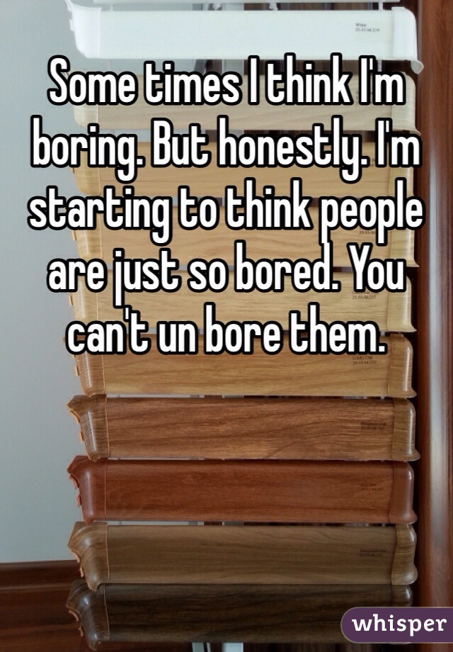 Some times I think I'm boring. But honestly. I'm starting to think people are just so bored. You can't un bore them. 