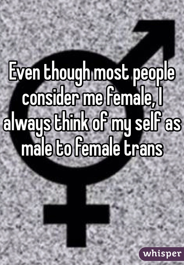 Even though most people consider me female, I always think of my self as male to female trans