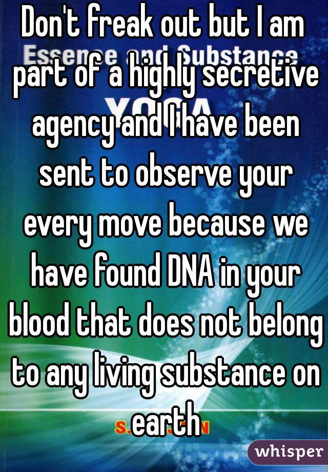 Don't freak out but I am part of a highly secretive agency and I have been sent to observe your every move because we have found DNA in your blood that does not belong to any living substance on earth