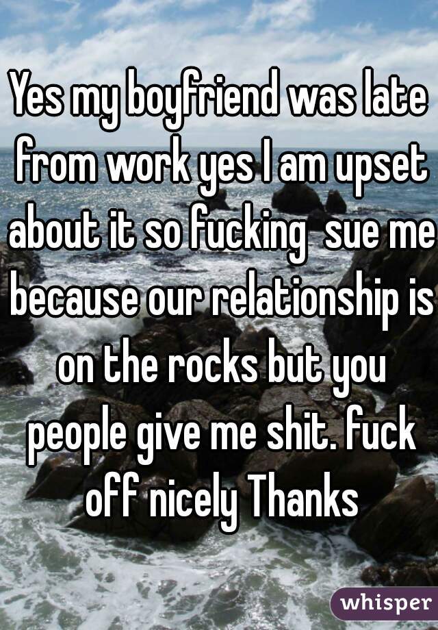 Yes my boyfriend was late from work yes I am upset about it so fucking  sue me because our relationship is on the rocks but you people give me shit. fuck off nicely Thanks