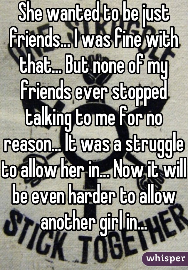 She wanted to be just friends... I was fine with that... But none of my friends ever stopped talking to me for no reason... It was a struggle to allow her in... Now it will be even harder to allow another girl in...