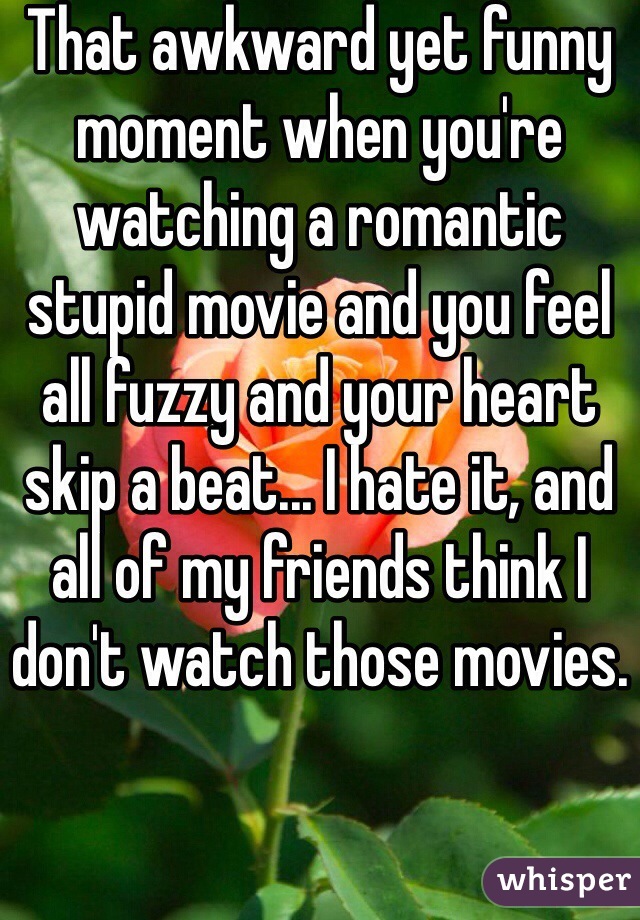 That awkward yet funny moment when you're watching a romantic stupid movie and you feel all fuzzy and your heart skip a beat... I hate it, and all of my friends think I don't watch those movies.