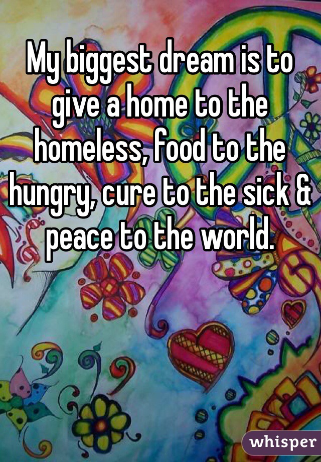 My biggest dream is to give a home to the homeless, food to the hungry, cure to the sick & peace to the world. 