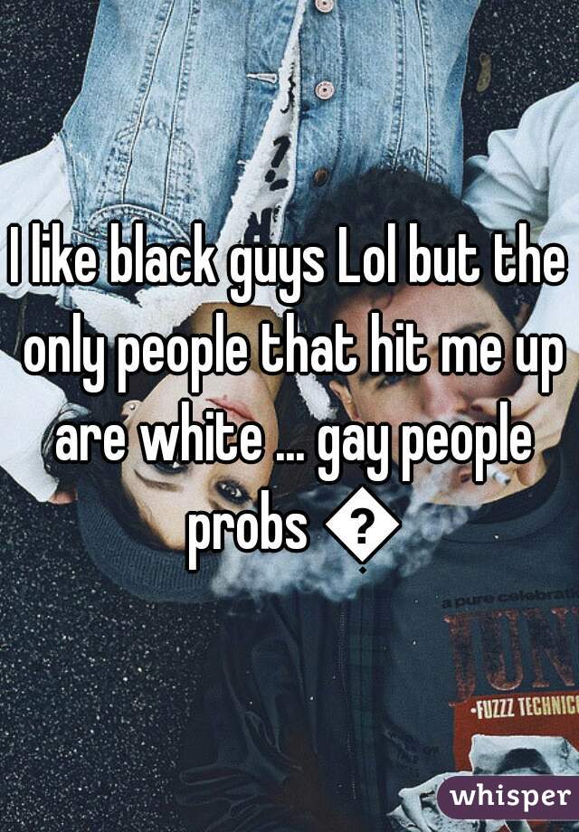 I like black guys Lol but the only people that hit me up are white ... gay people probs 😂